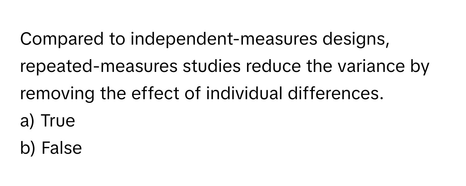 Compared to independent-measures designs, repeated-measures studies reduce the variance by removing the effect of individual differences.

a) True 
b) False