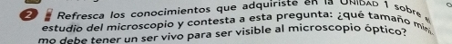 Refresca los conocimientos que adquiriste en la UNIDAD 1 sobre 
estudio del microscopio y contesta a esta pregunta: ¿qué tamaño mín 
mo debe tener un ser vivo para ser visible al microscopio óptico?