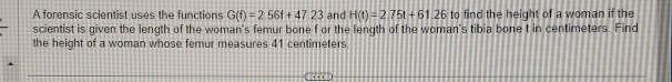 A forensic scientist uses the functions G(f)=2.56f+47.23 and H(t)=2.75t+61.26 to find the height of a woman if the 
scientist is given the length of the woman's femur bone f or the length of the woman's tibia bone t in centimeters. Find 
the height of a woman whose femur measures 41 centimeters