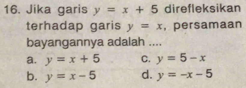 Jika garis y=x+5 direfleksikan
terhadap garis y=x , persamaan
bayangannya adalah ....
a. y=x+5 C. y=5-x
b. y=x-5 d. y=-x-5