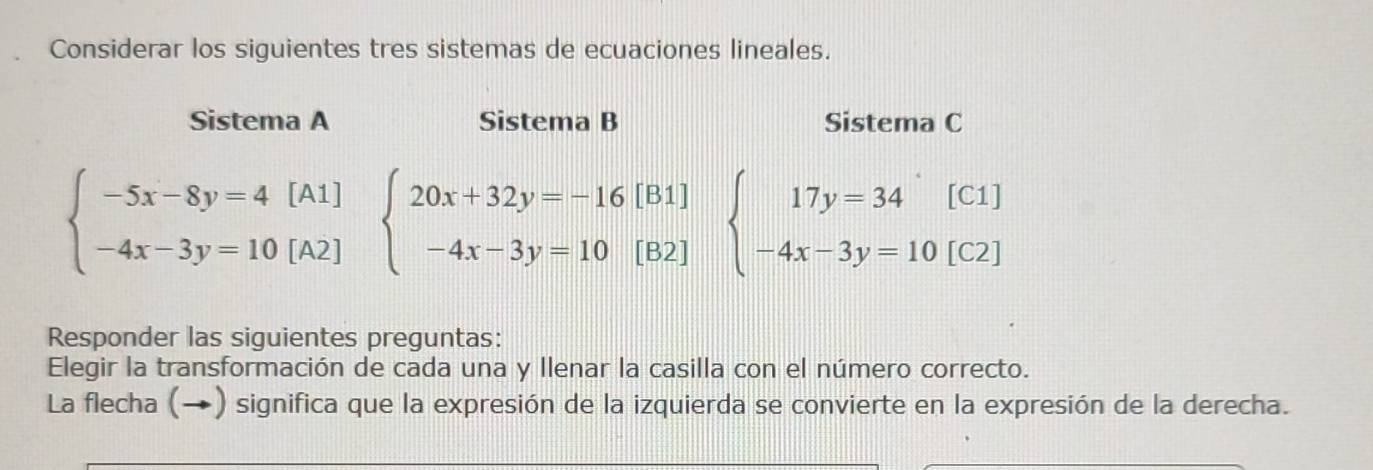 Considerar los siguientes tres sistemas de ecuaciones lineales.
Sistema A Sistema B Sistema C
beginarrayl -5x-8y=4[A1] -4x-3y=10[A2]endarray. beginarrayl 20x+32y=-16[B1] -4x-3y=10[B2]endarray. beginarrayl 17y=34^(^·)[C1] -4x-3y=10[C2]endarray.
Responder las siguientes preguntas:
Elegir la transformación de cada una y Ilenar la casilla con el número correcto.
La flecha (→) significa que la expresión de la izquierda se convierte en la expresión de la derecha.