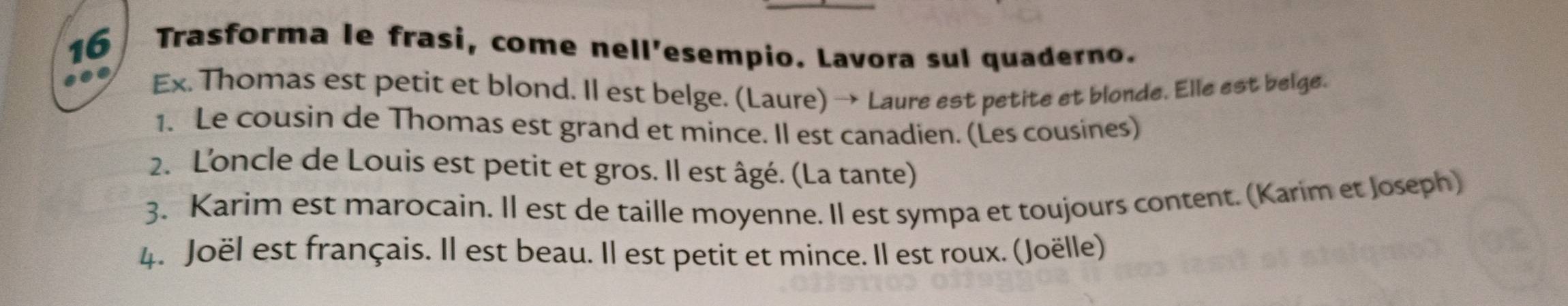 Trasforma le frasi, come nell'esempio. Lavora sul quaderno. 
Ex. Thomas est petit et blond. Il est belge. (Laure) → Laure est petite et blonde. Elle est belge. 
1. Le cousin de Thomas est grand et mince. Il est canadien. (Les cousines) 
2. L'oncle de Louis est petit et gros. Il est âgé. (La tante) 
3. Karim est marocain. Il est de taille moyenne. Il est sympa et toujours content. (Karim et Joseph) 
4. Joël est français. Il est beau. Il est petit et mince. Il est roux. (Joëlle)