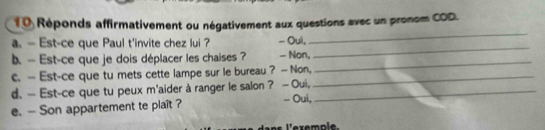 1 0 Réponds affirmativement ou négativement aux questions avec un pronom COD. 
a. — Est-ce que Paul t'invite chez lui ? - Oui, 
_ 
b — Est-ce que je dois déplacer les chaises ? - Non, 
_ 
c. — Est-ce que tu mets cette lampe sur le bureau ? — Non,_ 
_ 
d. — Est-ce que tu peux m'aider à ranger le salon? —Oui,_ 
e. — Son appartement te plaît ? 
- Oui,