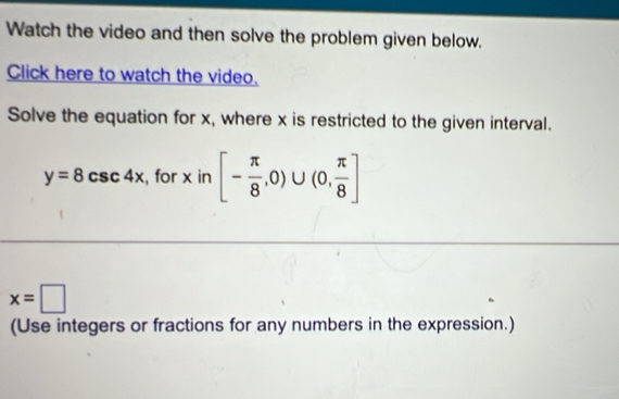 Watch the video and then solve the problem given below. 
Click here to watch the video. 
Solve the equation for x, where x is restricted to the given interval.
y=8csc 4x , for x in [- π /8 ,0)∪ (0, π /8 ]
x=□
(Use integers or fractions for any numbers in the expression.)