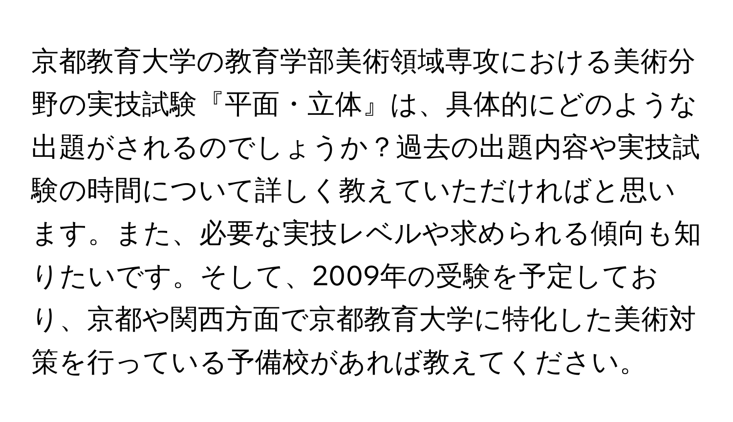 京都教育大学の教育学部美術領域専攻における美術分野の実技試験『平面・立体』は、具体的にどのような出題がされるのでしょうか？過去の出題内容や実技試験の時間について詳しく教えていただければと思います。また、必要な実技レベルや求められる傾向も知りたいです。そして、2009年の受験を予定しており、京都や関西方面で京都教育大学に特化した美術対策を行っている予備校があれば教えてください。