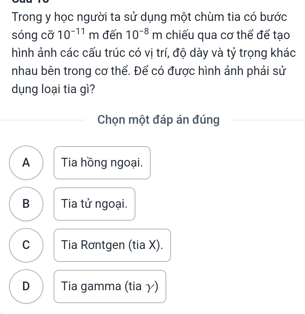 Trong y học người ta sử dụng một chùm tia có bước
sóng cỡ 10^(-11)m đến 10^(-8)m chiếu qua cơ thể để tạo
hình ảnh các cấu trúc có vị trí, độ dày và tỷ trọng khác
nhau bên trong cơ thể. Để có được hình ảnh phải sử
dụng loại tia gì?
Chọn một đáp án đúng
A Tia hồng ngoại.
B Tia tử ngoại.
C Tia Rơntgen (tia X).
D Tia gamma (tia γ)