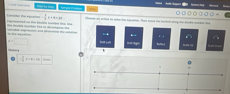 Jons (Type-in) Home Audio Support System Help Glossary toxan 
< Unit Overview Step-by-Step Sample Problem Hints 
Consider the equation  - 2/3 z+6=10 Choose an action to solve the equation. Then move the barbell along the double number line. 
represented on the double number line. Use 
the double number line to decompose the 
variable expression and determine the solution . 
to the equation. 
. . 
Shift Left Shift Right Reflect
z=□ Scale Up Scale Down 
History
- 2/3 z+6=10 Given