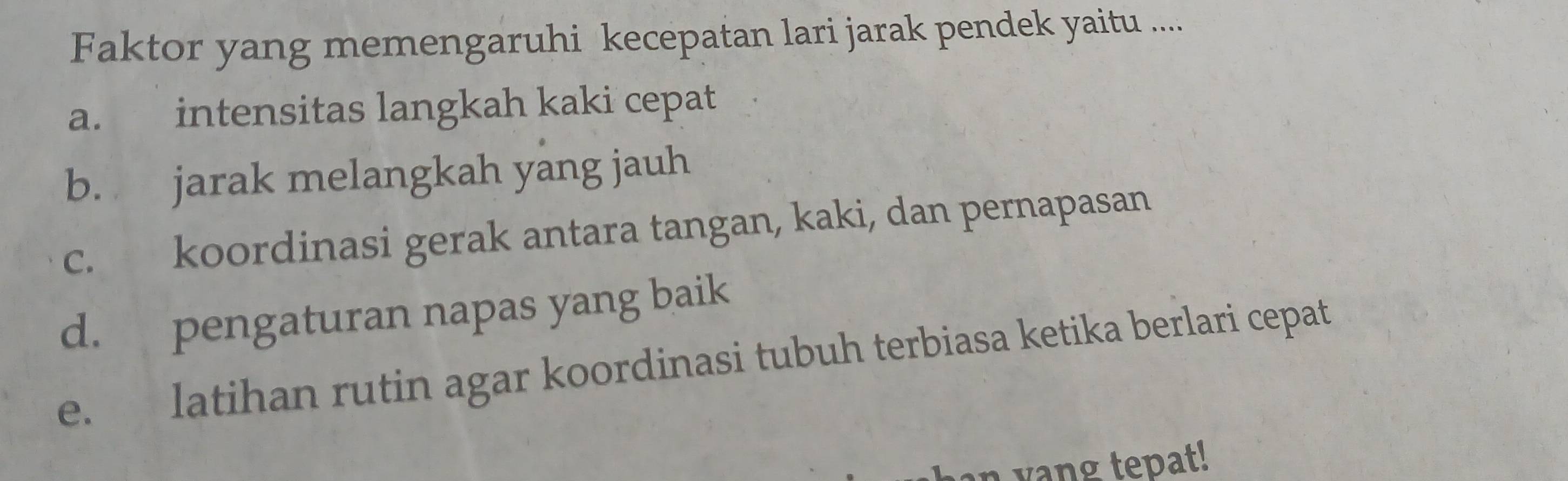 Faktor yang memengaruhi kecepatan lari jarak pendek yaitu ....
a. intensitas langkah kaki cepat
b. jarak melangkah yang jauh
c. koordinasi gerak antara tangan, kaki, dan pernapasan
d. pengaturan napas yang baik
e. latihan rutin agar koordinasi tubuh terbiasa ketika berlari cepat
an yang tepat!