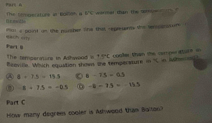 The temperature in Bolton is 6°C warmer than the terpennure in
Beaville
Plot a point on the number line that represents the tempensture i
each city
Part B
The temperature in Ashwood is 7.5°C cooler than the comperature i
Beeville. Which equation shows the temperature in V in heh wed ?
A 8+7.5=15.5 8-7.5=0.5
D 8+7.5=-0.5 D -8-7.5=-15.5
Part C
How many degrees cooler is Ashwood than Bolton?