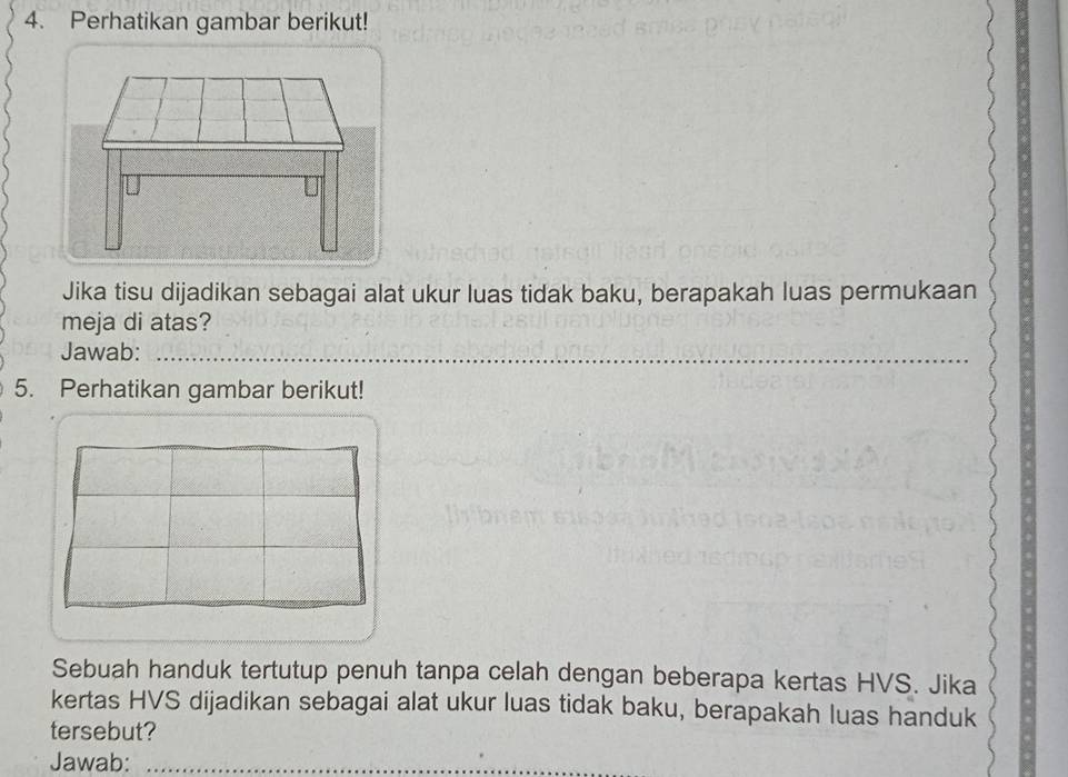 Perhatikan gambar berikut! 
Jika tisu dijadikan sebagai alat ukur luas tidak baku, berapakah luas permukaan 
meja di atas? 
Jawab:_ 
_ 
_ 
5. Perhatikan gambar berikut! 
Sebuah handuk tertutup penuh tanpa celah dengan beberapa kertas HVS. Jika 
kertas HVS dijadikan sebagai alat ukur luas tidak baku, berapakah luas handuk 
tersebut? 
Jawab:_