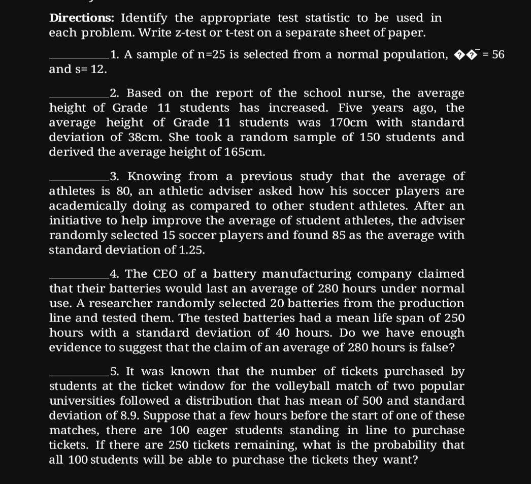 Directions: Identify the appropriate test statistic to be used in 
each problem. Write z-test or t-test on a separate sheet of paper. 
_1. A sample of n=25 is selected from a normal population, ??^-=56
and s=12. 
_2. Based on the report of the school nurse, the average 
height of Grade 11 students has increased. Five years ago, the 
average height of Grade 11 students was 170cm with standard 
deviation of 38cm. She took a random sample of 150 students and 
derived the average height of 165cm. 
_3. Knowing from a previous study that the average of 
athletes is 80, an athletic adviser asked how his soccer players are 
academically doing as compared to other student athletes. After an 
initiative to help improve the average of student athletes, the adviser 
randomly selected 15 soccer players and found 85 as the average with 
standard deviation of 1.25. 
_4. The CEO of a battery manufacturing company claimed 
that their batteries would last an average of 280 hours under normal 
use. A researcher randomly selected 20 batteries from the production 
line and tested them. The tested batteries had a mean life span of 250
hours with a standard deviation of 40 hours. Do we have enough 
evidence to suggest that the claim of an average of 280 hours is false? 
_5. It was known that the number of tickets purchased by 
students at the ticket window for the volleyball match of two popular 
universities followed a distribution that has mean of 500 and standard 
deviation of 8.9. Suppose that a few hours before the start of one of these 
matches, there are 100 eager students standing in line to purchase 
tickets. If there are 250 tickets remaining, what is the probability that 
all 100 students will be able to purchase the tickets they want?