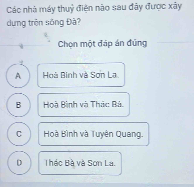 Các nhà máy thuỷ điện nào sau đây được xây
dựng trên sông Đà?
Chọn một đáp án đúng
A Hoà Bình và Sơn La.
B Hoà Bình và Thác Bà.
C Hoà Bình và Tuyên Quang.
D Thác Bà và Sơn La.