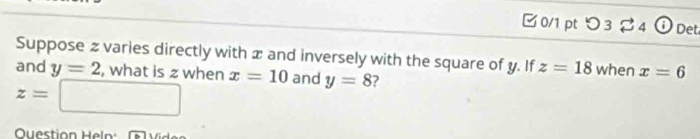 □ 0/1 pt つ 3 % 4 i Det 
Suppose z varies directly with æ and inversely with the square of y. If z=18 when x=6
and y=2 , what is z when x=10 and y=8 ?
z=□
Question Heln: