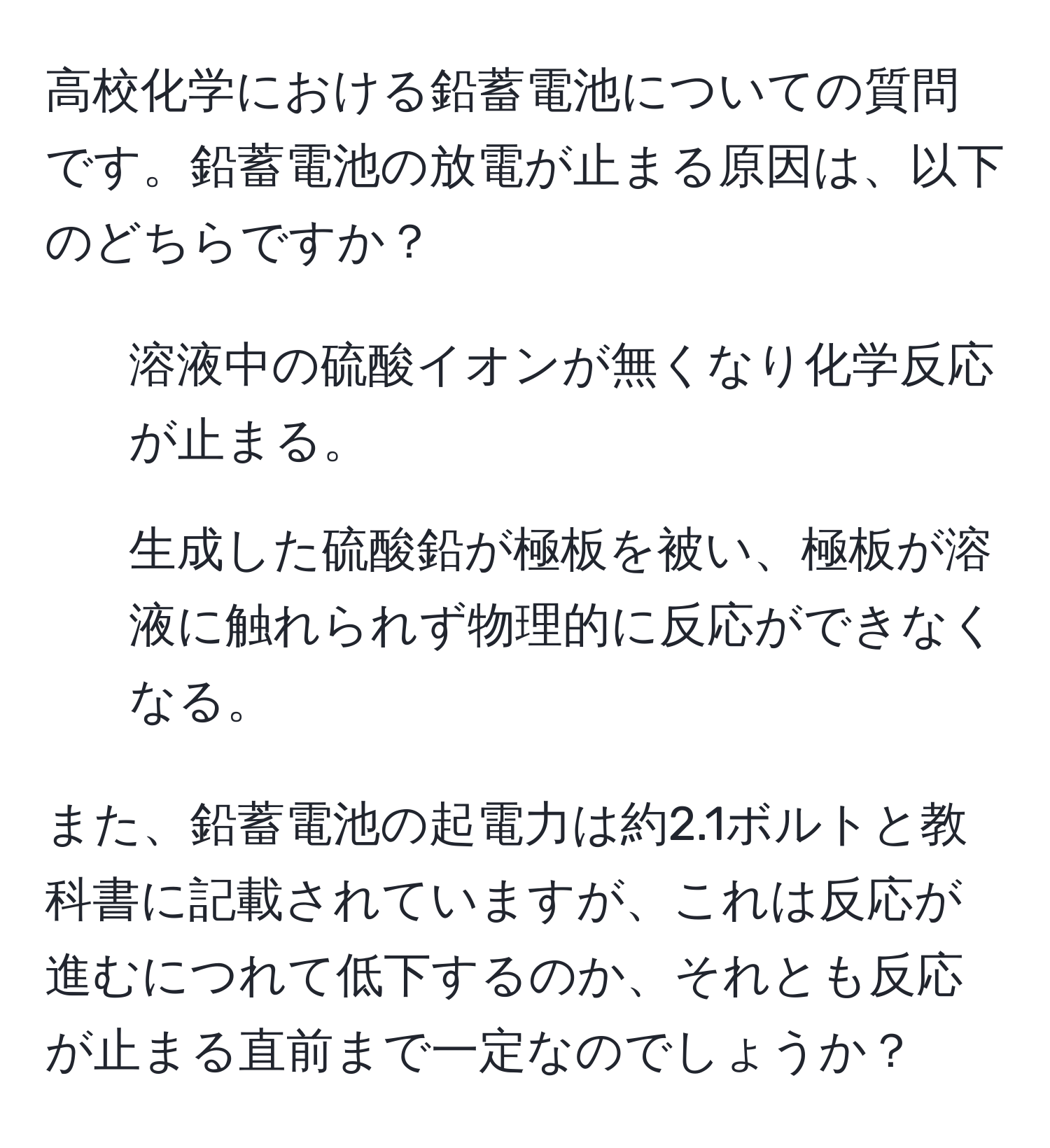 高校化学における鉛蓄電池についての質問です。鉛蓄電池の放電が止まる原因は、以下のどちらですか？  
1. 溶液中の硫酸イオンが無くなり化学反応が止まる。  
2. 生成した硫酸鉛が極板を被い、極板が溶液に触れられず物理的に反応ができなくなる。  

また、鉛蓄電池の起電力は約2.1ボルトと教科書に記載されていますが、これは反応が進むにつれて低下するのか、それとも反応が止まる直前まで一定なのでしょうか？