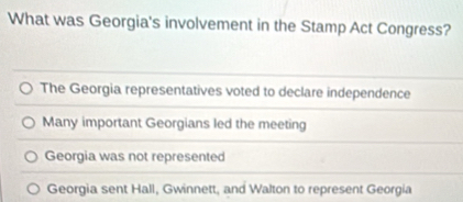 What was Georgia's involvement in the Stamp Act Congress?
The Georgia representatives voted to declare independence
Many important Georgians led the meeting
Georgia was not represented
Georgia sent Hall, Gwinnett, and Walton to represent Georgia