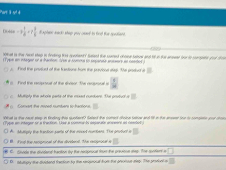 Pars 9 et à
Divide -3 1/6 +7 9/6  Explain each step you used to find the quaters
car
What is the ned step in finding this quatent? Select the coneal chace beloe and till in the ersest but to comgste yur t m
Type an intager or a tracton. Use a comma to separate aneaers as readed)
s. Find the producl of the freations from the prevvious step. The produal is. Find the reciprocall of the divieor. The reciprocal is
Multiply the whole parte of the mxed numnbers. The peoduct is
Corvert the muxed numbers to fractions.
What is the next step in finding this quotent? Salea the comect choice below and till in the snewer soe to congete your dron
Type an integer or a traction. Use a comme to segarate araears as readan
A. Multiply the fraction pante of the muxed rombers. The peoduct is
B. Find the recigrocal of the dividend. The recigrocal is
C. Divide the dividend traction by the recigrocal from the previoue step. The quatent s □
D. Multgly the dvidend fraction by the reciprocal from the srevious slep. The peaduct is