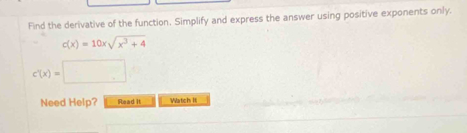 Find the derivative of the function. Simplify and express the answer using positive exponents only.
c(x)=10xsqrt(x^3+4)
c'(x)=□
Need Help? Read It Watch It