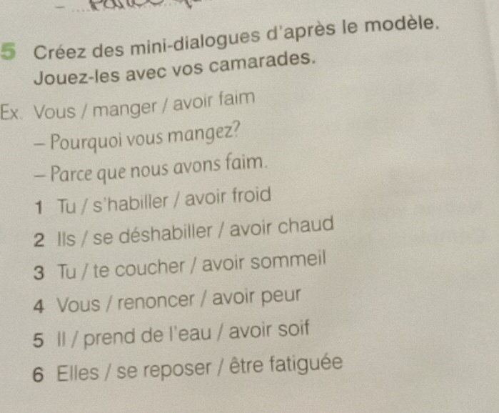 Créez des mini-dialogues d'après le modèle, 
Jouez-les avec vos camarades. 
Ex. Vous / manger / avoir faim 
- Pourquoi vous mangez? 
- Parce que nous avons faim. 
1 Tu / s'habiller / avoir froid 
2 Ils / se déshabiller / avoir chaud 
3 Tu / te coucher / avoir sommeil 
4 Vous / renoncer / avoir peur 
5 Il / prend de l'eau / avoir soif 
6 Elles / se reposer / être fatiguée