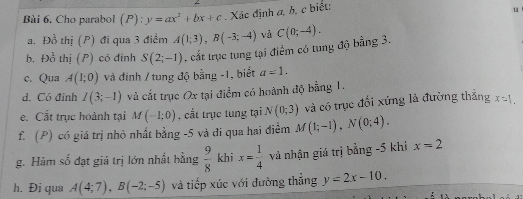 Cho parabol (P): y=ax^2+bx+c. Xác định a, b, c biết: 
u 
a. Đồ thị (P) đi qua 3 điểm A(1;3), B(-3;-4) và C(0;-4). 
b. Đồ thị (P) có đỉnh S(2;-1) , cắt trục tung tại điểm có tung độ bằng 3. 
c. Qua A(1;0) và đỉnh / tung độ bằng -1, biết a=1. 
d. Có đinh I(3;-1) và cắt trục Ox tại điểm có hoành độ bằng 1. 
e. Cắt trục hoành tại M(-1;0) , cắt trục tung tại N(0;3) và có trục đối xứng là đường thắng x=1. 
f. (P) có giá trị nhỏ nhất bằng -5 và đi qua hai điểm M(1;-1), N(0;4). 
g. Hàm số đạt giá trị lớn nhất bằng  9/8  khi x= 1/4  và nhận giá trị bằng -5 khi x=2
h. Đi qua A(4;7), B(-2;-5) và tiếp xúc với đường thắng y=2x-10.