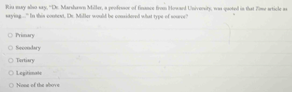 Riu may also say, ''Dr. Marshawn Miller, a professor of finance from Howard University, was quoted in that Time article as
saying..." In this context, Dr. Miller would be considered what type of source?
Primary
Secondary
Tertiary
Legitimate
None of the above