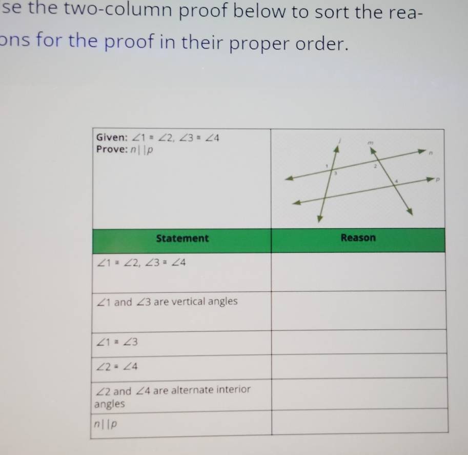 se the two-column proof below to sort the rea-
ons for the proof in their proper order.
Given: ∠ 1=∠ 2, ∠ 3=∠ 4
Prove: n||p
Statement Reason
∠ 1≌ ∠ 2, ∠ 3≌ ∠ 4
∠ 1 and ∠ 3 are vertical angles
∠ 1≌ ∠ 3
∠ 2=∠ 4
∠ 2 and ∠ 4 are alternate interior
angles
n||p