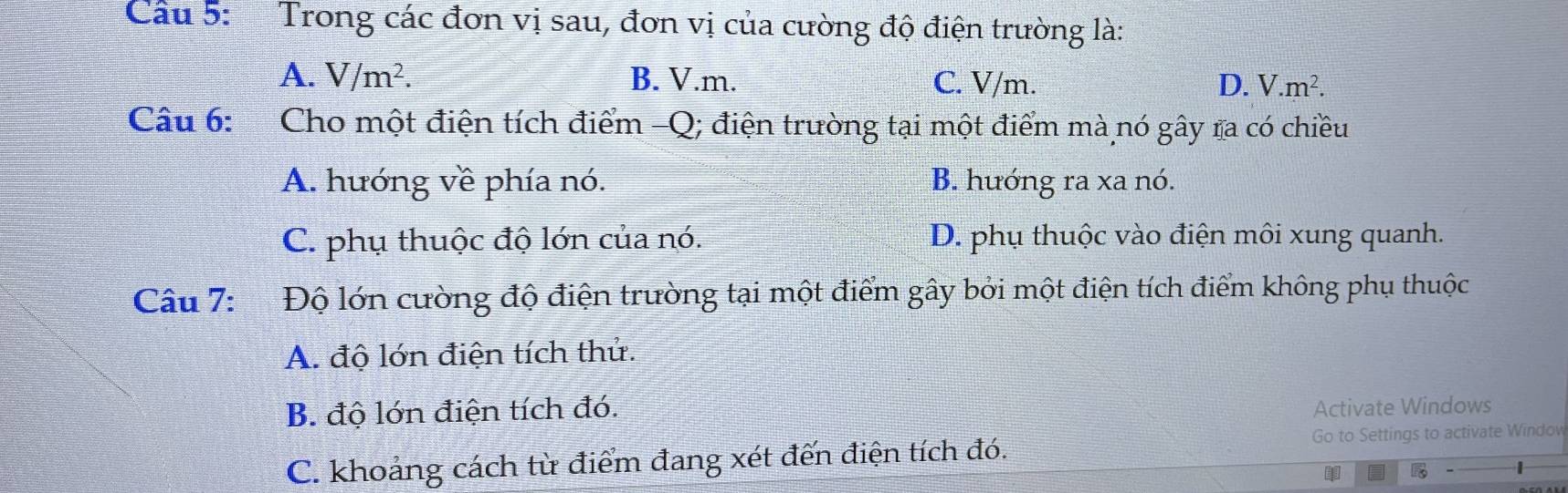 Cầu 5: Trong các đơn vị sau, đơn vị của cường độ điện trường là:
A. V/m^2. B. V.m. C. V/m. D. V.m^2. 
Câu 6: Cho một điện tích điểm -Q; điện trường tại một điểm mà nó gây ra có chiều
A. hướng về phía nó. B. hưóng ra xa nó.
C. phụ thuộc độ lớn của nó. D. phụ thuộc vào điện môi xung quanh.
Câu 7: Độ lớn cường độ điện trường tại một điểm gây bởi một điện tích điểm không phụ thuộc
A. độ lớn điện tích thử.
B. độ lớn điện tích đó. Activate Windows
C. khoảng cách từ điểm đang xét đến điện tích đó. Go to Settings to activate Window