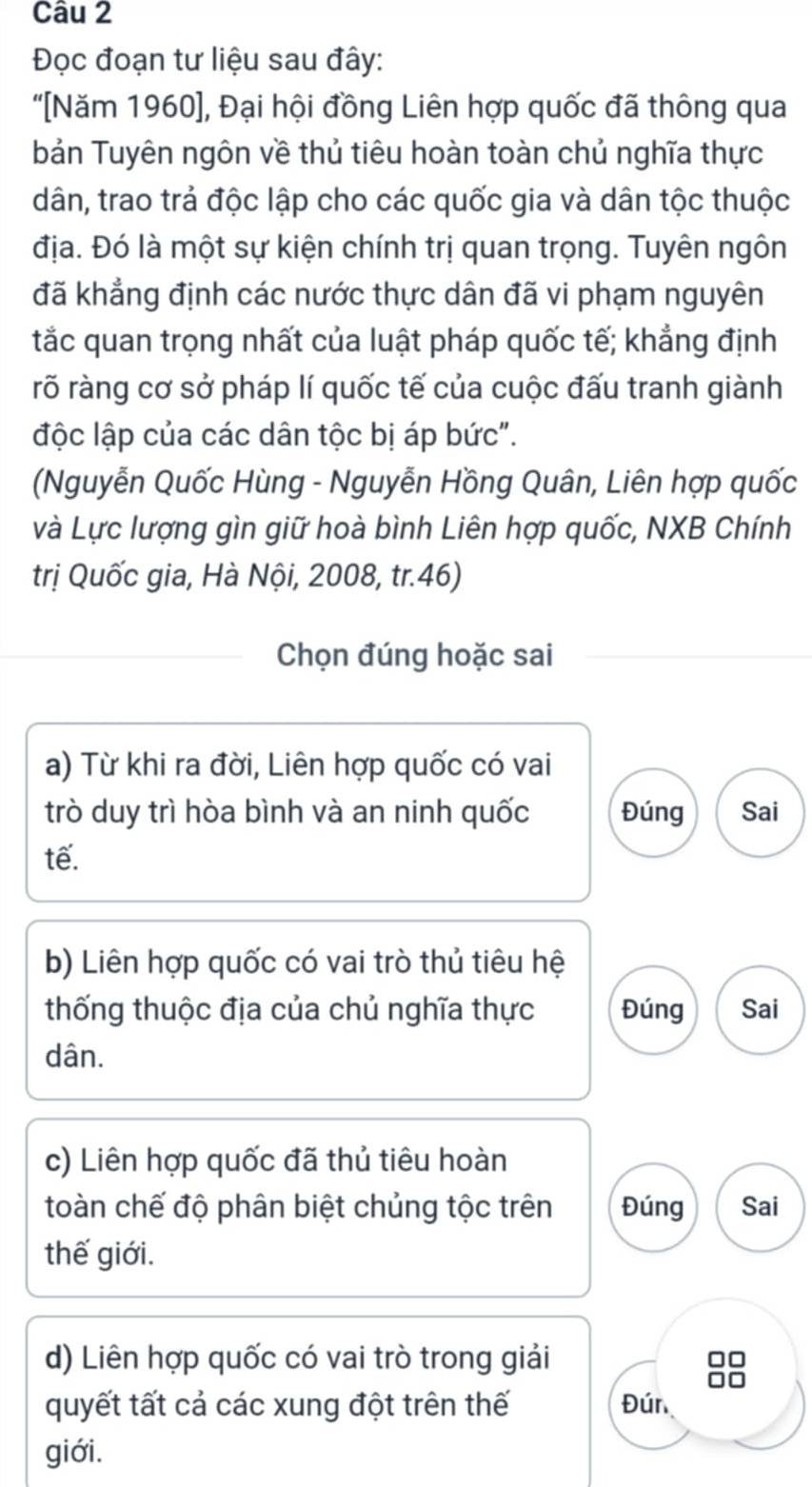 Đọc đoạn tư liệu sau đây:
"[Năm 1960], Đại hội đồng Liên hợp quốc đã thông qua
bản Tuyên ngôn về thủ tiêu hoàn toàn chủ nghĩa thực
dân, trao trả độc lập cho các quốc gia và dân tộc thuộc
địa. Đó là một sự kiện chính trị quan trọng. Tuyên ngôn
đã khẳng định các nước thực dân đã vi phạm nguyên
tắc quan trọng nhất của luật pháp quốc tế; khẳng định
rõ ràng cơ sở pháp lí quốc tế của cuộc đấu tranh giành
độc lập của các dân tộc bị áp bức".
(Nguyễn Quốc Hùng - Nguyễn Hồng Quân, Liên hợp quốc
và Lực lượng gìn giữ hoà bình Liên hợp quốc, NXB Chính
trị Quốc gia, Hà Nội, 2008, tr.46)
Chọn đúng hoặc sai
a) Từ khi ra đời, Liên hợp quốc có vai
trò duy trì hòa bình và an ninh quốc Đúng Sai
tế.
b) Liên hợp quốc có vai trò thủ tiêu hệ
thống thuộc địa của chủ nghĩa thực Đúng Sai
dân.
c) Liên hợp quốc đã thủ tiêu hoàn
toàn chế độ phân biệt chủng tộc trên Đúng Sai
thế giới.
d) Liên hợp quốc có vai trò trong giải
quyết tất cả các xung đột trên thế Đún
giới.