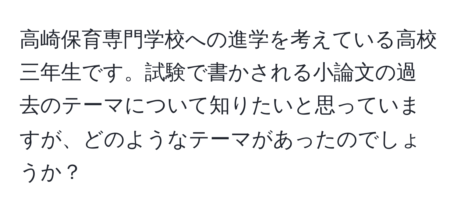 高崎保育専門学校への進学を考えている高校三年生です。試験で書かされる小論文の過去のテーマについて知りたいと思っていますが、どのようなテーマがあったのでしょうか？