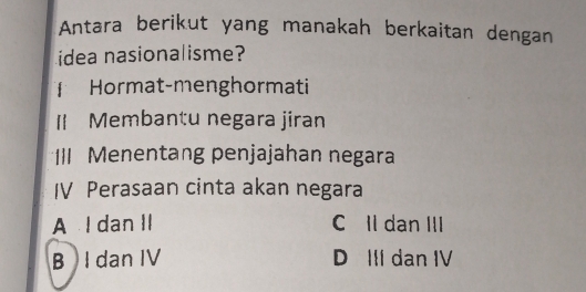 Antara berikut yang manakah berkaitan dengan
idea nasionalisme?
Hormat-menghormati
II Membantu negara jiran
*III Menentang penjajahan negara
IV Perasaan cinta akan negara
A I dan II C Il dan III
B I dan IV D III dan IV