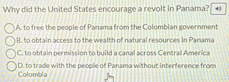 Why did the United States encourage a revolt in Panama?
A. to free the people of Panama from the Colombian government
B. to obtain access to the wealth of natural resources in Panama
C. to obtain permission to build a canal across Central America
D. to trade with the people of Panama without interference from
Colombia