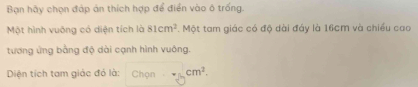 Bạn hãy chọn đáp án thích hợp để điền vào ô trống. 
Một hình vuông có diện tích là 81cm^2. Một tam giác có độ dài đáy là 16cm và chiều cao 
tương ứng bằng độ dài cạnh hình vuông. 
Diện tích tam giác đó là: Chọn cm^2.