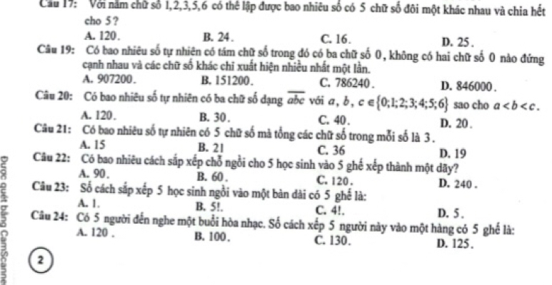 Cầu 17: Với năm chữ số 1, 2, 3, 5, 6 có thể lập được bao nhiêu số có 5 chữ số đôi một khác nhau và chia hết
cho 5 ?
A. 120. B. 24. C. 16. D. 25.
Câu 19: Có bao nhiêu số tự nhiên có tám chữ số trong đó có ba chữ số 0, không có hai chữ số 0 nào đứng
cạnh nhau và các chữ số khác chi xuất hiện nhiều nhất một lần.
A. 907200. B. 151200. C. 786240. D. 846000.
Câu 20: Có bao nhiêu số tự nhiên có ba chữ số dạng abc vái a,b,c∈  0;1;2;3;4;5;6 sao cho a.
A. 120. B. 30. C. 40. D. 20.
Câu 21: Có bao nhiêu số tự nhiên có 5 chữ số mà tổng các chữ số trong mỗi số là 3.
A. 15 B. 21 C. 36 D. 19
Câu 22: Có bao nhiêu cách sắp xếp chỗ ngồi cho 5 học sinh vào 5 ghế xếp thành một dãy?
A. 90. B. 60. C. 120. D. 240.
Câu 23: Số cách sắp xếp 5 học sinh ngồi vào một bàn dài có 5 ghế là:
A. 1. B. 5!. C. 4!. D. 5 ,
Câu 24: Có 5 người đến nghe một buổi hòa nhạc. Số cách xếp 5 người này vào một hàng có 5 ghế là:
a A. 120. B. 100. C. 130. D. 125.
2