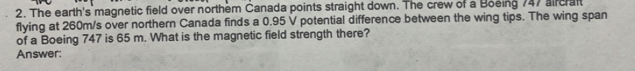 The earth's magnetic field over northem Canada points straight down. The crew of a Boeing 747 aircraft 
flying at 260m/s over northern Canada finds a 0.95 V potential difference between the wing tips. The wing span 
of a Boeing 747 is 65 m. What is the magnetic field strength there? 
Answer: