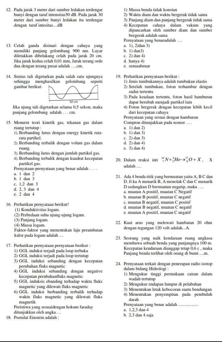 Pada jarak 3 meter dari sumber ledakan terdengar 1) Massa benda tidak konstan
bunyi dengan taraf intensitas50 dB. Pada jarak 30 2) Waktu diam dan waktu bergerak tidak sama
meter dari sumber bunyi ledakan itu terdengar 3) Panjang diam dan panjang bergerak tidak sama
dengan taraf intesitas....dB 4) Kecepatan cahaya dalam vakum yang
dipancarkan oleh sumber diam dan sumber
bergerak adalah sama
Pernyataan yang benaradalah …
13. Celah ganda disinari dengan cahaya yang a. 1), 2)dan 3)
memiliki panjang gelombang 900 nm. Layar b. 1) dan3)
diletakkan dibelakang celah pada jarak 20 cm. c. 2) dan 4)
Jika jarak kedua celah 0,01 mm, Jarak terang orde d. hanya 4)
dua dengan terang pusat adalah …cm. e. semuabenar
14. Seutas tali digetarkan pada salah satu ujungnya 19. Perhatikan pernyataan berikut :
sehingga menghasilkan gelombang seperti 1) Jenis tumbukannya adalah tumbukan elastis
gambar berikut2) Setelah tumbukan, foton terhambur dengan
sudut tertentu
3) Pada keadaan tertentu, foton hasil hamburan
dapat berubah menjadi partikel lain
Jika ujung tali digetarkan selama 0,5 sekon, maka 4) Foton bergerak dengan kecepatan lebih kecil
panjang gelombang adalah . . . cm. dari kecepatan cahaya
Pernyataan yang sesuai dengan hamburan
15. Menurut teori kinetik gas, tekanan gas dalam Compton ditunjukkan pada nomor …
ruang tertutup : a. 1) dan 2)
1). Berbanding lurus dengan energy kinetik rata- b. 1) dan 3)
rata partikel. c. 2) dan 3)
2). Berbanding terbalik dengan volum gas dalam d. 2) dan 4)
ruang. e. 3) dan 4)
3). Berbanding lurus dengan jumlah partikel gas.
4). Berbanding terbalik dengan kuadrat kecepatan 20. Dalam reaksi inti _7^(14)N+_2^4Heto _8^(17)O+X , X
partikel gas.
Pernyataan-pernyataan yang benar adalah . . . . adalah ....
a. 1 dan 2
b. 1 dan 3 21. Ada 4 benda titik yang bermuatan yaitu A, B C dan
c. 1,2 dan 3 D. Ji ka A menarik B, A menolak C dan C menarik
d. 2, 3 dan 4 D sedangkan D bermuatan negatip, maka …
a. muatan A positif, muatan C Negatif
e. 2 dan 4 b. muatan B positif, muatan C negatif
16. Perhatikan pernyataan berikut! c. muatan B negatif, muatan C positif
(1) Konduktivitas logam. d. muatan B negatif, muatan C negatif
(2) Perbedaan suhu ujung-ujung logam. e. muatan A positif, muatan C negatif
(3) Panjang logam.
(4) Massa logam. 22. Kuat arus yang melewati hambatan 20 ohm
Faktor-faktor yang menentukan laju perambatan dengan tegangan 120 volt adalah...A.
kalor pada logam adalah .... 23. Seorang yang naik kendaraan ruang angkasa
membawa sebuah benda yang panjangnya 100 m.
17. Perhatikan pernyataan pernyataan berikut : Kecepatan kendaraan dianggap tetap 0,6 c , maka
1) GGL induksi terjadi pada loop terbuka
2) GGL induksi terjadi pada loop tertutup Panjang benda terlihat oleh orang di bumi ....m.
3) GGL induksi sebanding dengan kecepatan 24. Pernyataan terkait dengan penerapan radio isotop
perubahan fluks magnetic dalam bidang Hidrologi :
4) GGL induksi sebanding dengan negative 1) Mengukur tinggi permukaan cairan dalam
kecepatan perubahanfluks magnetic wadah tertutup
5) GGL induksis ebanding terhadap waktu fluks 2) Mengukur endapan lumpur di pelabuhan
magnetic yang dilewati fluks magnetic 3) Menentukan letak kebocoran suatu bendungan
6) GGL induksi berbanding terbalik terhadap 4) Menentukan penyempitan pada pembuluh
waktu fluks magnetic yang dilewati fluks
magnetik darah
Peristiwa yang sesuaidengan hokum faraday Pernyataan yang benar adalah_
ditunjukkan oleh angka… a. 1,2,3 dan 4
18. Postulat Einstein adalah : b. 2,3 dan 4 saja