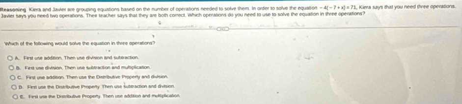 Reasoning Kiera and Javier are grouping equations based on the number of operations needed to solve them. In order to solve the equation -4(-7+x)=71 , Kiera says that you need three operations.
Javier says you need two operations. Their teacher says that they are both correct. Which operations do you need to use to solve the equation in three operations?
Which of the following would solve the equation in three operations?
A. First use addition. Then use division and subtraction.
B. First use division. Then use subtraction and multiplication.
C. First use addition. Then use the Distributive Property and division.
D. First use the Distributive Property. Then use subtraction and division.
E. First use the Distributive Property. Then use addition and multiplication