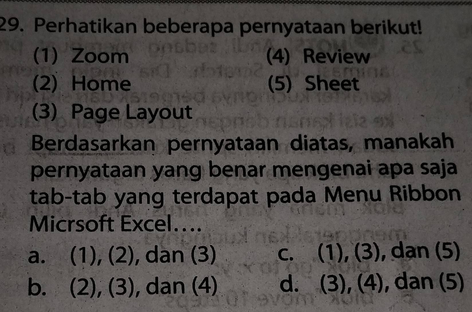 Perhatikan beberapa pernyataan berikut!
(1) Zoom (4) Review
(2) Home (5) Sheet
(3) Page Layout
Berdasarkan pernyataan diatas, manakah
pernyataan yang benar mengenai apa saja
tab-tab yang terdapat pada Menu Ribbon
Micrsoft Excel....
a. (1), (2), dan (3) c. (1), (3), dan (5)
b. (2), (3), , dan (4) d. (3), (4), dan (5)