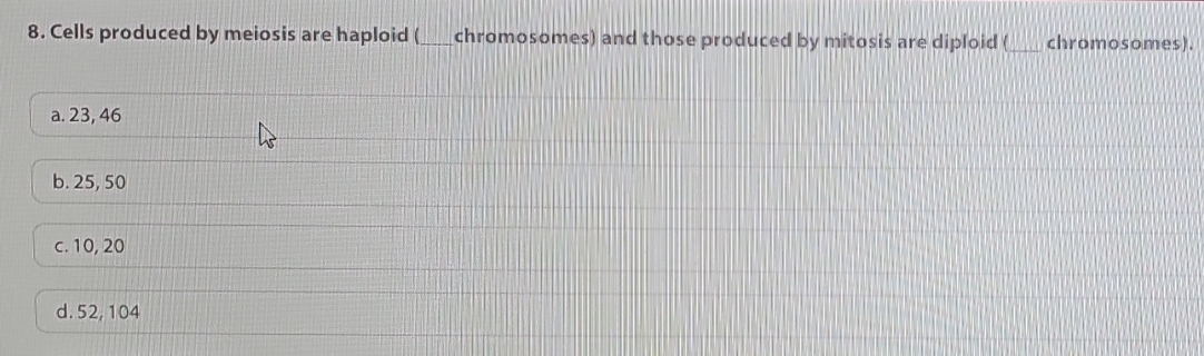 Cells produced by meiosis are haploid (___chromosomes) and those produced by mitosis are diploid (_ chromosomes).
a. 23, 46
b. 25, 50
c. 10, 20
d. 52, 104