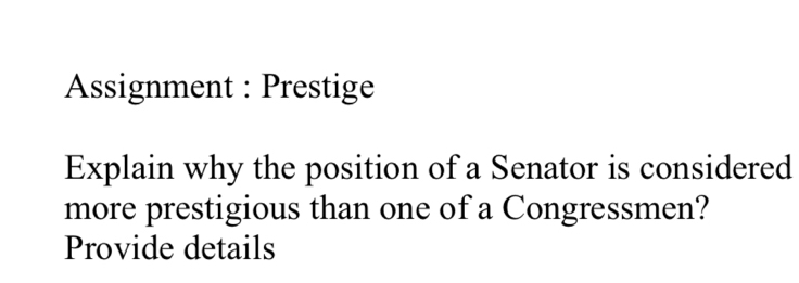 Assignment : Prestige 
Explain why the position of a Senator is considered 
more prestigious than one of a Congressmen? 
Provide details