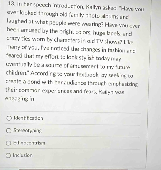 In her speech introduction, Kailyn asked, “Have you
ever looked through old family photo albums and
laughed at what people were wearing? Have you ever
been amused by the bright colors, huge lapels, and
crazy ties worn by characters in old TV shows? Like
many of you, I've noticed the changes in fashion and
feared that my effort to look stylish today may
eventually be a source of amusement to my future
children." According to your textbook, by seeking to
create a bond with her audience through emphasizing
their common experiences and fears, Kailyn was
engaging in
Identifcation
Stereotyping
Ethnocentrism
Inclusion