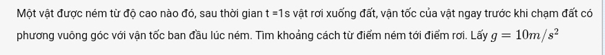 Một vật được ném từ độ cao nào đó, sau thời gian t=1s vật rơi xuống đất, vận tốc của vật ngay trước khi chạm đất có 
phương vuông góc với vận tốc ban đầu lúc ném. Tìm khoảng cách từ điểm ném tới điểm rơi. Lấy g=10m/s^2