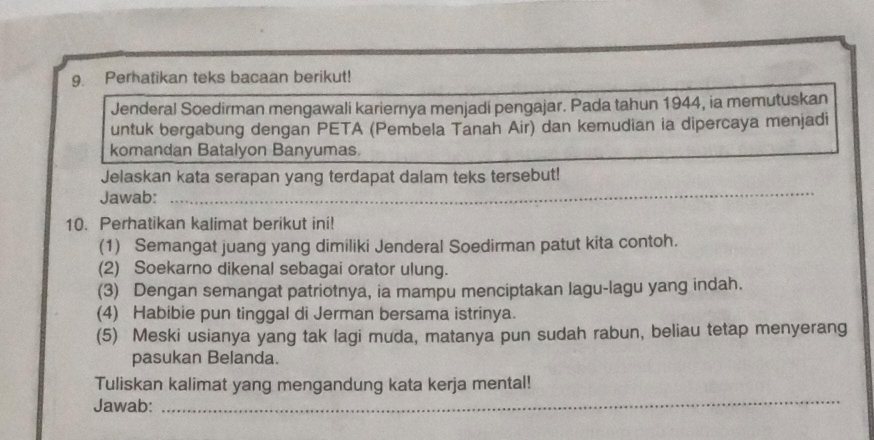 Perhatikan teks bacaan berikut! 
Jenderal Soedirman mengawali kariernya menjadi pengajar. Pada tahun 1944, ia memutuskan 
untuk bergabung dengan PETA (Pembela Tanah Air) dan kemudian ia dipercaya menjadi 
komandan Batalyon Banyumas. 
_ 
Jelaskan kata serapan yang terdapat dalam teks tersebut! 
Jawab: 
10. Perhatikan kalimat berikut ini! 
(1) Semangat juang yang dimiliki Jenderal Soedirman patut kita contoh. 
(2) Soekarno dikenal sebagai orator ulung. 
(3) Dengan semangat patriotnya, ia mampu menciptakan lagu-lagu yang indah. 
(4) Habibie pun tinggal di Jerman bersama istrinya. 
(5) Meski usianya yang tak lagi muda, matanya pun sudah rabun, beliau tetap menyerang 
pasukan Belanda. 
_ 
Tuliskan kalimat yang mengandung kata kerja mental! 
Jawab: