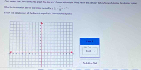 First, select the Line A button to graph the line and choose a line style. Then, sefect the Solution Set button and choose the desired region
What is the solution set for the linear inequality y≥ - 7/2 x-27
Graph the solution set of the linear inequality in the coordinate plane.
Line A
Life Tysoe
Solid
Solution Set