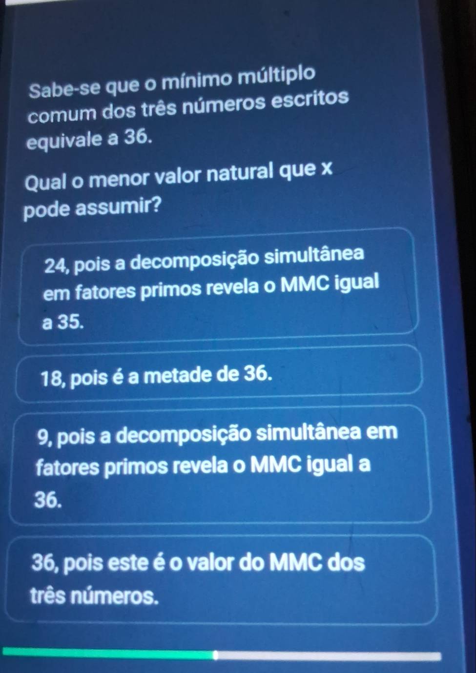 Sabe-se que o mínimo múltiplo
comum dos três números escritos
equivale a 36.
Qual o menor valor natural que x
pode assumir?
24, pois a decomposição simultânea
em fatores primos revela o MMC igual
a 35.
18, pois é a metade de 36.
9, pois a decomposição simultânea em
fatores primos revela o MMC igual a
36.
36, pois este é o valor do MMC dos
três números.