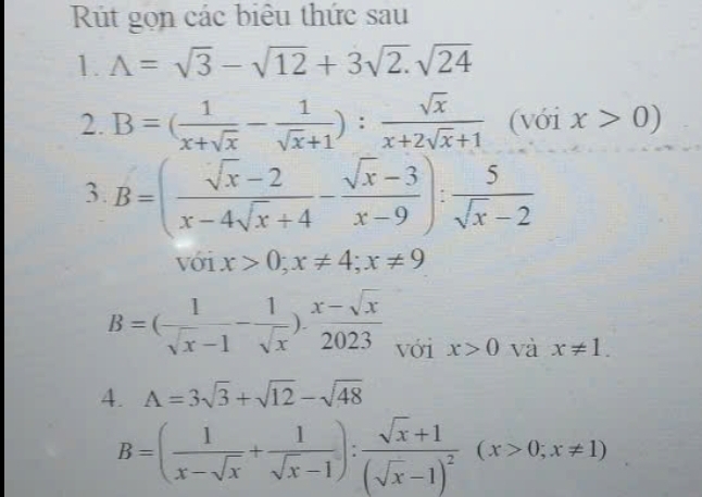 Rút gọn các biêu thức sau 
1. A=sqrt(3)-sqrt(12)+3sqrt(2).sqrt(24)
2. B=( 1/x+sqrt(x) - 1/sqrt(x)+1 ): sqrt(x)/x+2sqrt(x)+1 (Voix>0)
3. B=( (sqrt(x)-2)/x-4sqrt(x)+4 - (sqrt(x)-3)/x-9 ): 5/sqrt(x)-2 
với x>0; x!= 4; x!= 9
B=( 1/sqrt(x)-1 - 1/sqrt(x) ). (x-sqrt(x))/2023  với x>0 và x!= 1. 
4. A=3sqrt(3)+sqrt(12)-sqrt(48)
B=( 1/x-sqrt(x) + 1/sqrt(x)-1 ):frac sqrt(x)+1(sqrt(x)-1)^2(x>0;x!= 1)