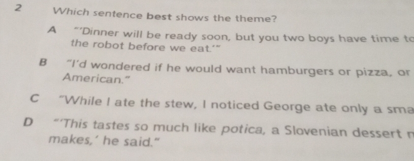 Which sentence best shows the theme?
A “’Dinner will be ready soon, but you two boys have time to
the robot before we eat.’”
B “I’d wondered if he would want hamburgers or pizza, or
American.”
C “While I ate the stew, I noticed George ate only a sma
D “‘This tastes so much like potica, a Slovenian dessert n
makes,’ he said."