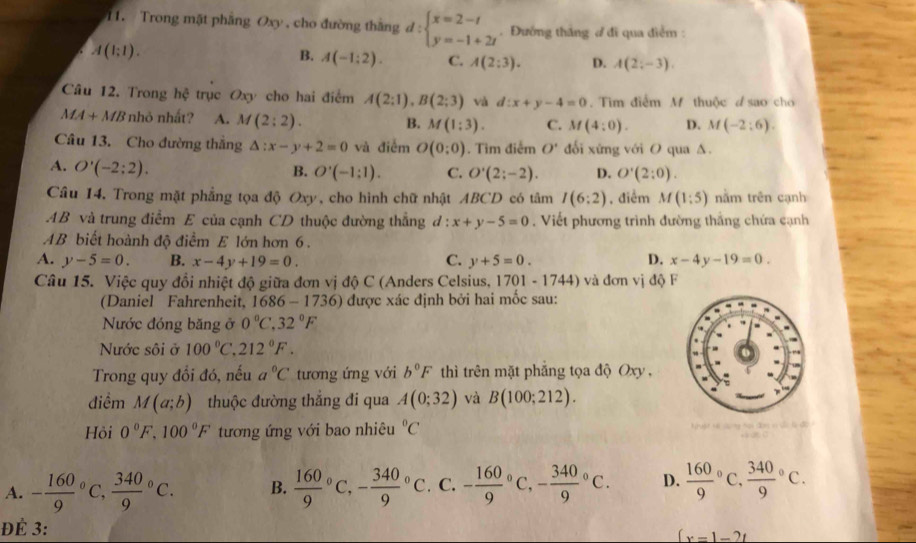 Trong mặt phẳng Oxy , cho đường thắng d:beginarrayl x=2-t y=-1+2tendarray.. Đướng thắng ở đi qua điểm:
A(1:1).
B. A(-1:2). C. A(2:3). D. A(2;-3).
Câu 12. Trong hhat c trục Oxy cho hai điểm A(2:1),B(2;3) và d:x+y-4=0 Tìim điểm M thuộc d sao chơ
MA+MB nhỏ nhất? A. M(2:2). B. M(1:3). C. M(4:0). D. M(-2:6).
Câu 13. Cho đường thắng △ :x-y+2=0 và điễm O(0:0). Tìm điểm O' đối xứng với O qua Δ.
A. O'(-2:2). B. O'(-1:1). C. O'(2;-2). D. O'(2:0).
Câu 14. Trong mặt phẳng tọa độ Oxy, cho hình chữ nhật ABCD có tâm I(6:2) , điểm M(1:5) nằm trên cạnh
AB và trung điễm E của cạnh CD thuộc đường thẳng l:x+y-5=0. Viết phương trình đường thắng chứa cạnh
AB biết hoành độ điểm E lớn hơn 6.
A. y-5=0. B. x-4y+19=0. C. y+5=0. D. x-4y-19=0.
Câu 15. Việc quy đổi nhiệt độ giữa đơn vị độ C (Anders Celsius, 1701 -1744 ) và đơn vị độ F
(Daniel Fahrenheit, 1686 - 1736) được xác định bởi hai mốc sau:
Nước đóng băng ở 0°C,32°F
Nước sôi ở 100°C. 212°F.
Trong quy đổi đó, nếu a°C tương ứng với b°F thì trên mặt phẳng tọa độ Oxy ,
điềm M(a;b) thuộc đường thắng đi qua A(0;32) và B(100;212).
Hòi 0°F,100°F tương ứng với bao nhiêu°C
A. - 160/9  C, frac 3409^((circ)C. B. C -frac 340)9^((circ)C C. -frac 160)9^((circ)C,-frac 340)9^((circ)C. D. frac 160)9^((circ)C frac 340)9°C.
ĐÉ 3:
(x=1-2t