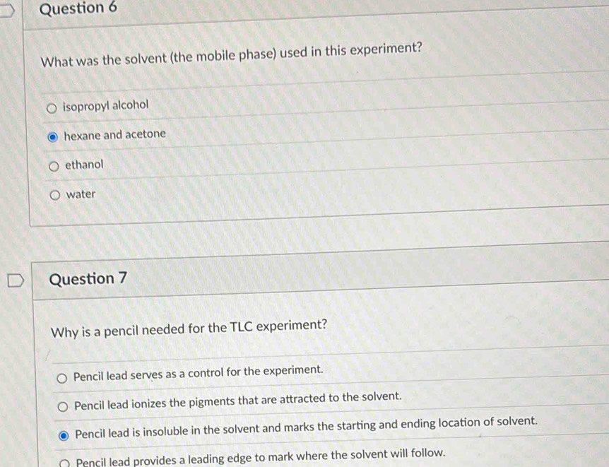 What was the solvent (the mobile phase) used in this experiment?
isopropyl alcohol
hexane and acetone
ethanol
water
Question 7
Why is a pencil needed for the TLC experiment?
Pencil lead serves as a control for the experiment.
Pencil lead ionizes the pigments that are attracted to the solvent.
Pencil lead is insoluble in the solvent and marks the starting and ending location of solvent.
Pencil lead provides a leading edge to mark where the solvent will follow.