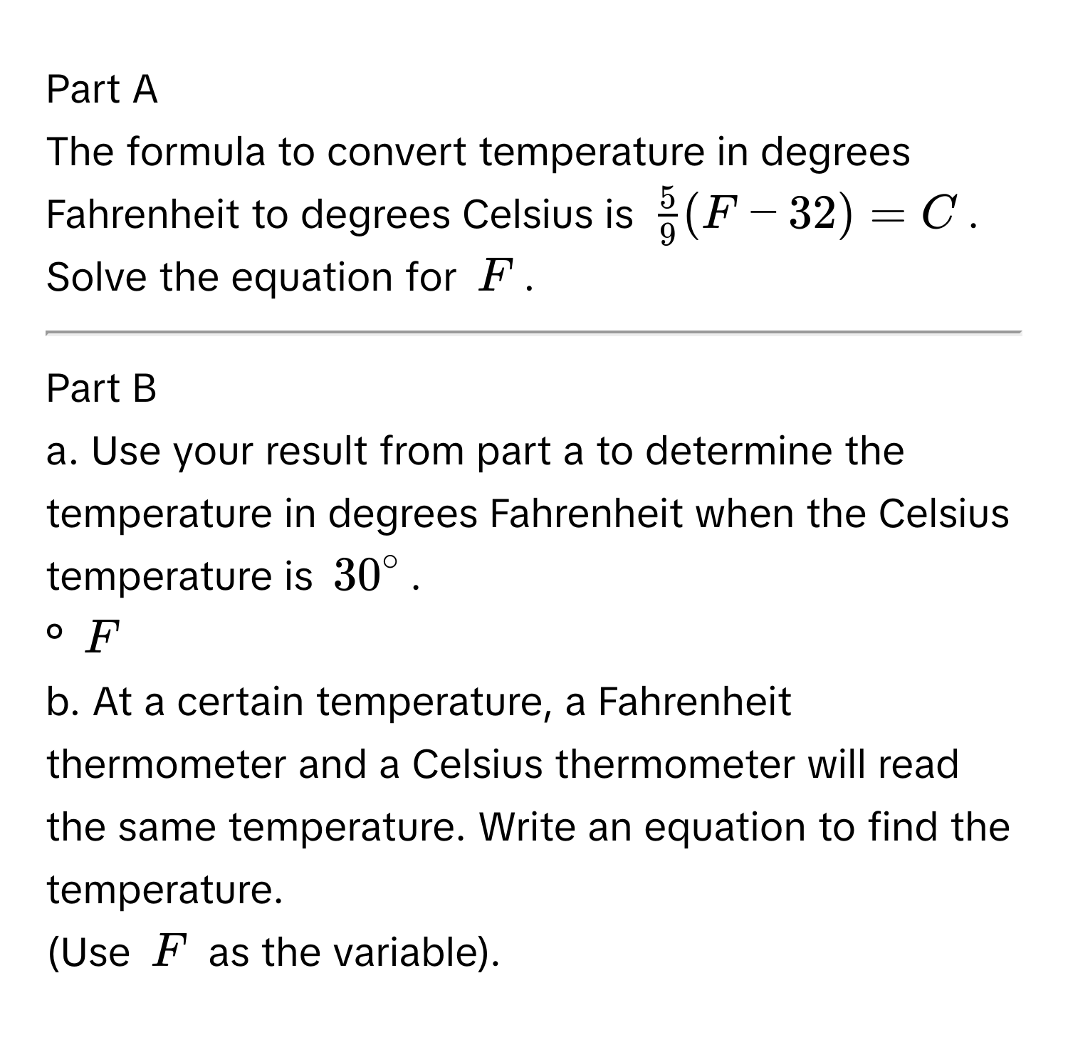 The formula to convert temperature in degrees Fahrenheit to degrees Celsius is $ 5/9 (F-32)=C$. 
Solve the equation for $F$. 
--- 
Part B 
a. Use your result from part a to determine the temperature in degrees Fahrenheit when the Celsius temperature is $30°$. 
° $F$
b. At a certain temperature, a Fahrenheit thermometer and a Celsius thermometer will read the same temperature. Write an equation to find the temperature. 
(Use $F$ as the variable).