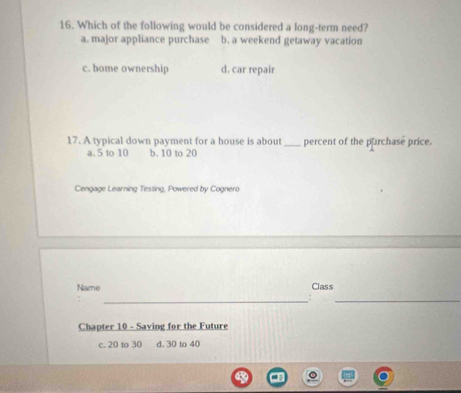 Which of the following would be considered a long-term need?
a. major appliance purchase b. a weekend getaway vacation
c. home ownership d. car repair
17. A typical down payment for a house is about_ percent of the purchase price.
a. 5 to 10 b. 10 to 20
Cengage Learning Testing, Powered by Cognero
Name Class
_:
_
Chapter 10 - Saving for the Future
c. 20 to 30 d. 30 to 40