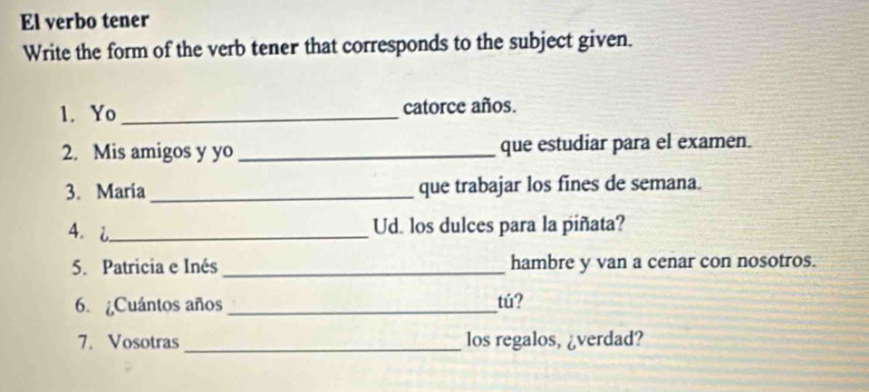 El verbo tener 
Write the form of the verb tener that corresponds to the subject given. 
1. Yo _catorce años. 
2. Mis amigos y yo_ que estudiar para el examen. 
3. Maria_ que trabajar los fines de semana. 
4. i_ 
Ud. los dulces para la piñata? 
5. Patricia e Inés _hambre y van a cenar con nosotros. 
6. ¿Cuántos años_ 
tú? 
7. Vosotras _los regalos, ¿verdad?